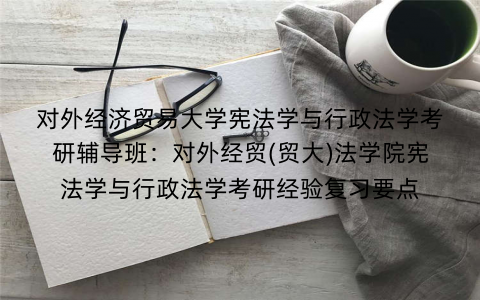 对外经济贸易大学宪法学与行政法学考研辅导班：对外经贸(贸大)法学院宪法学与行政法学考研经验复习要点