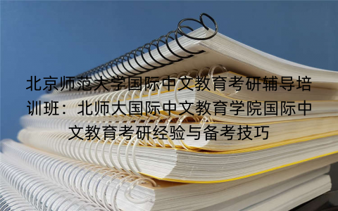 北京师范大学国际中文教育考研辅导培训班：北师大国际中文教育学院国际中文教育考研经验与备考技巧
