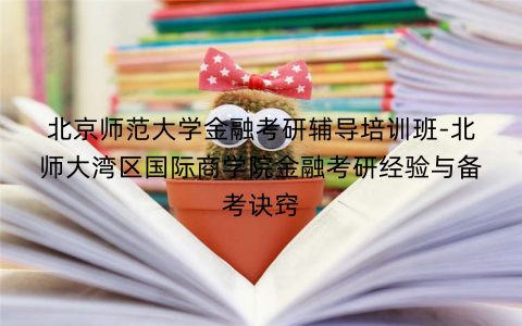 北京师范大学金融考研辅导培训班-北师大湾区国际商学院金融考研经验与备考诀窍
