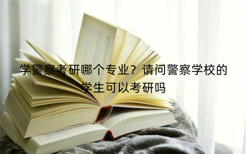 学警察考研哪个专业？请问警察学校的学生可以考研吗