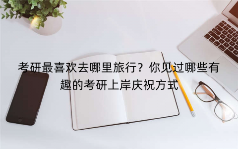 考研最喜欢去哪里旅行？你见过哪些有趣的考研上岸庆祝方式