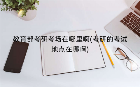 教育部考研考场在哪里啊(考研的考试地点在哪啊)