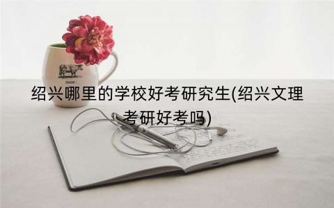 绍兴哪里的学校好考研究生(绍兴文理考研好考吗)