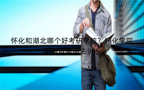 怀化和湖北哪个好考研学校？怀化学院不可以考研去985