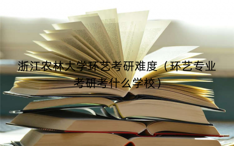 浙江农林大学环艺考研难度（环艺专业考研考什么学校）