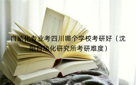 自动化专业考四川哪个学校考研好（沈阳自动化研究所考研难度）