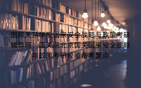 国际关系学院国家安全战略与政策考研辅导班：国关院北京国关国家安全战略与政策考研经验备考要点