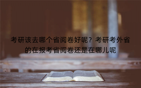 考研该去哪个省阅卷好呢？考研考外省的在报考省阅卷还是在哪儿呢
