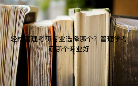 轻松管理考研专业选择哪个？管理学考研哪个专业好