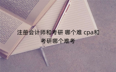 注册会计师和考研 哪个难 cpa和考研哪个难考