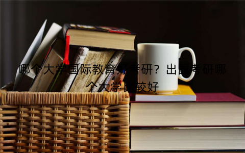 哪个大学国际教育好考研？出国考研哪个大学比较好