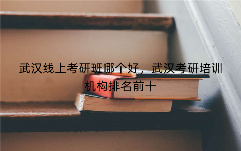 武汉线上考研班哪个好，武汉考研培训机构排名前十