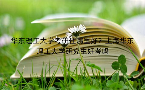 华东理工大学考研住哪里好？上海华东理工大学研究生好考吗