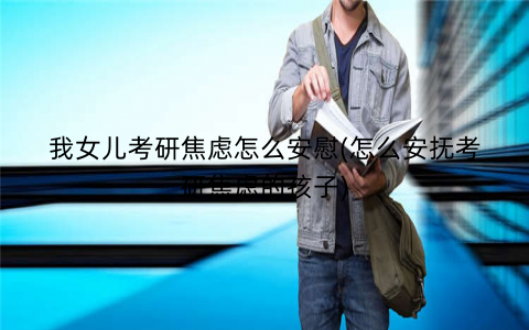我女儿考研焦虑怎么安慰(怎么安抚考研焦虑的孩子)