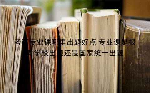 考研专业课哪里出题好点 专业课是报考学校出题还是国家统一出题