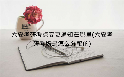 六安考研考点变更通知在哪里(六安考研考场是怎么分配的)