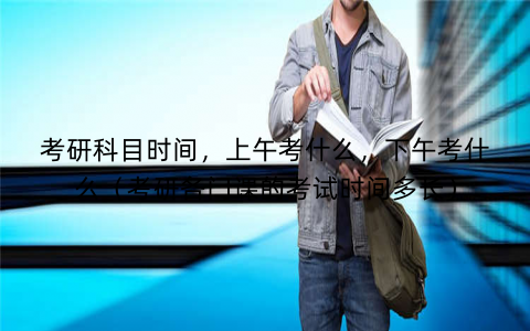 考研科目时间，上午考什么，下午考什么（考研各门课的考试时间多长）