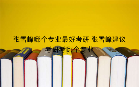 张雪峰哪个专业最好考研 张雪峰建议考研考哪个专业