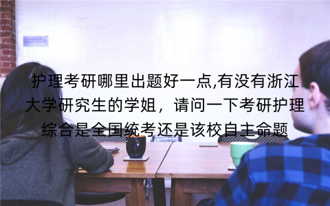 护理考研哪里出题好一点,有没有浙江大学研究生的学姐，请问一下考研护理综合是全国统考还是该校自主命题