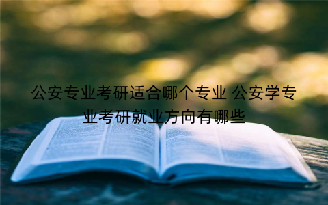 公安专业考研适合哪个专业 公安学专业考研就业方向有哪些