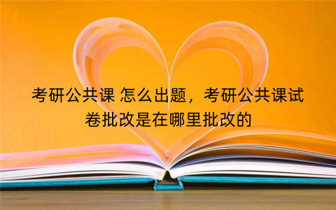 考研公共课 怎么出题，考研公共课试卷批改是在哪里批改的