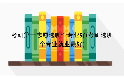 考研第一志愿选哪个专业好(考研选哪个专业就业最好)