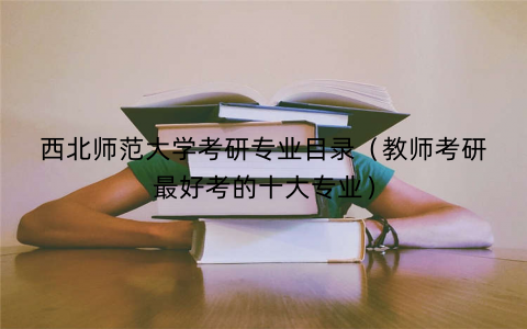 西北师范大学考研专业目录（教师考研最好考的十大专业）