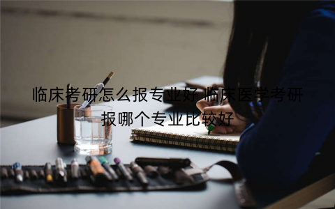 临床考研怎么报专业好 临床医学考研报哪个专业比较好