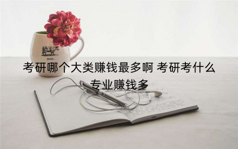 考研哪个大类赚钱最多啊 考研考什么专业赚钱多