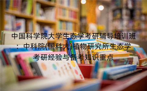 中国科学院大学生态学考研辅导培训班：中科院(国科大)植物研究所生态学考研经验与备考知识重点