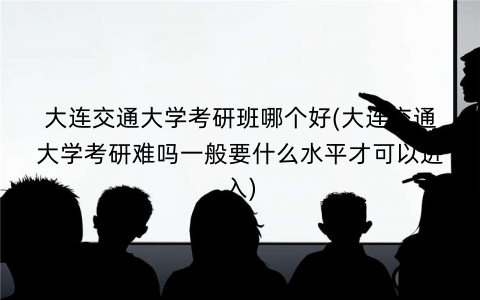 大连交通大学考研班哪个好(大连交通大学考研难吗一般要什么水平才可以进入)