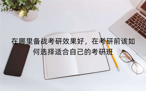 在哪里备战考研效果好，在考研前该如何选择适合自己的考研班