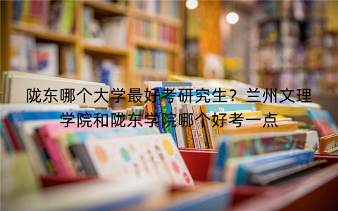 陇东哪个大学最好考研究生？兰州文理学院和陇东学院哪个好考一点