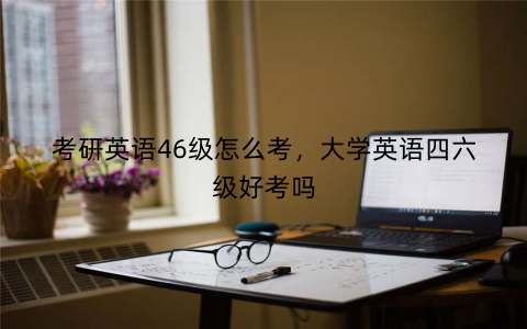 考研英语46级怎么考，大学英语四六级好考吗