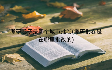 考研卷子是哪个城市批卷(考研批卷是在哪里批改的)
