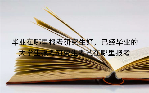 毕业在哪里报考研究生好，已经毕业的大学生报考研究生考试在哪里报考