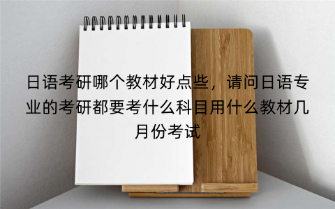 日语考研哪个教材好点些，请问日语专业的考研都要考什么科目用什么教材几月份考试