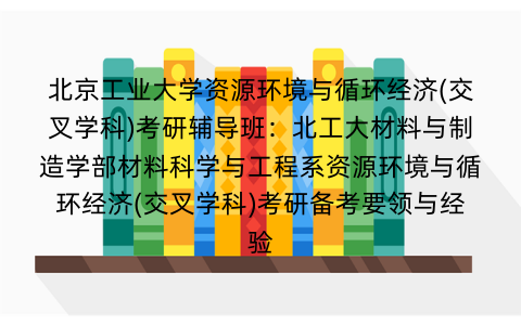 北京工业大学资源环境与循环经济(交叉学科)考研辅导班：北工大材料与制造学部材料科学与工程系资源环境与循环经济(交叉学科)考研备考要领与经验