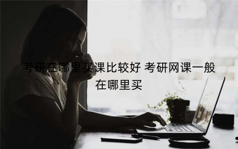 考研在哪里买课比较好 考研网课一般在哪里买