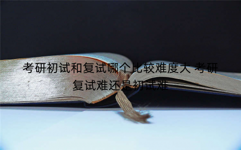 考研初试和复试哪个比较难度大 考研复试难还是初试难