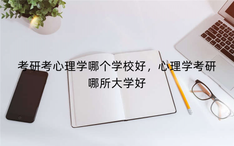 考研考心理学哪个学校好，心理学考研哪所大学好