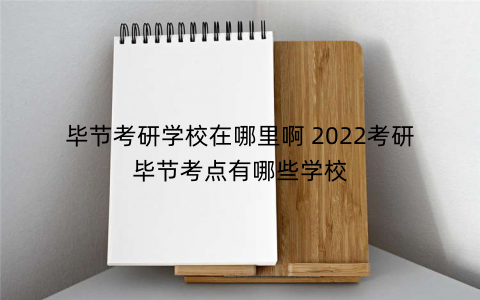 毕节考研学校在哪里啊 2022考研毕节考点有哪些学校