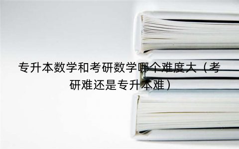 专升本数学和考研数学哪个难度大（考研难还是专升本难）