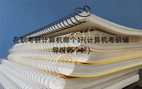 在职考研计算机哪个好(计算机考研辅导班哪个好)