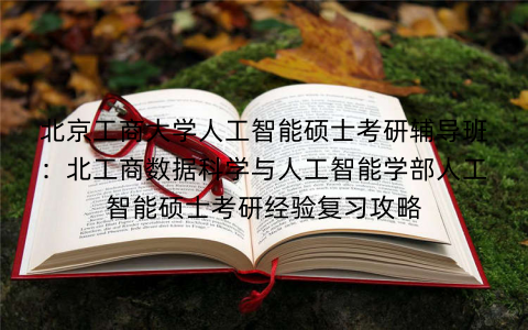 北京工商大学人工智能硕士考研辅导班：北工商数据科学与人工智能学部人工智能硕士考研经验复习攻略
