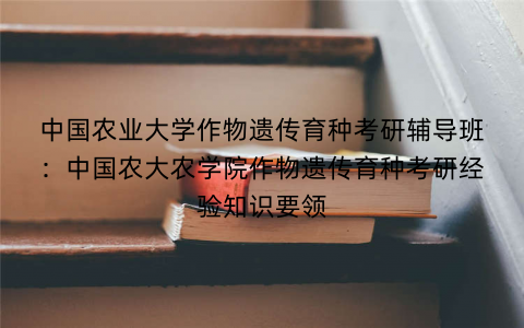 中国农业大学作物遗传育种考研辅导班：中国农大农学院作物遗传育种考研经验知识要领