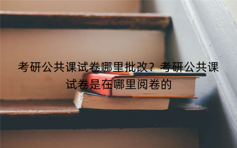 考研公共课试卷哪里批改？考研公共课试卷是在哪里阅卷的