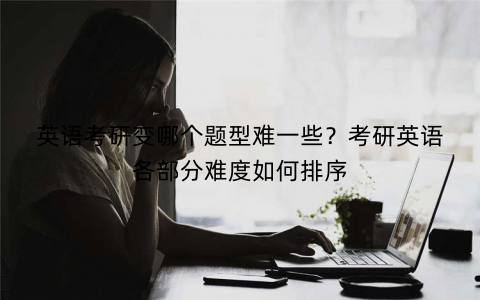 英语考研变哪个题型难一些？考研英语各部分难度如何排序