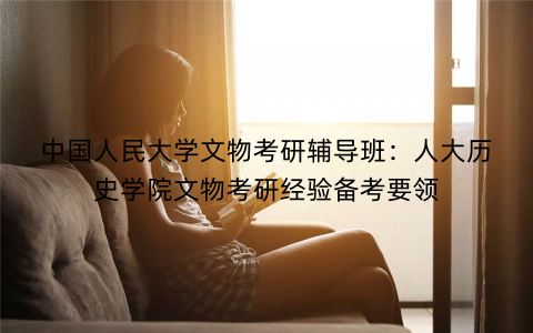 中国人民大学文物考研辅导班：人大历史学院文物考研经验备考要领