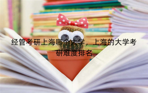 经管考研上海哪个大学，上海的大学考研难度排名